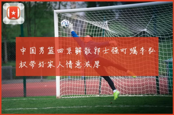 中国男篮回京解散郭士强叮嘱李弘权带好家人情意浓厚