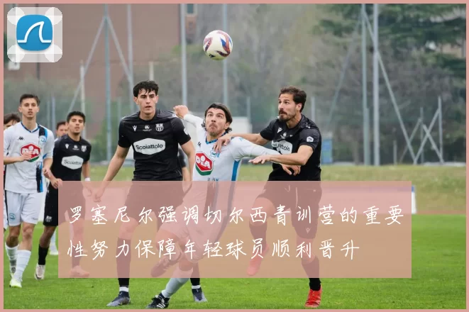罗塞尼尔强调切尔西青训营的重要性努力保障年轻球员顺利晋升