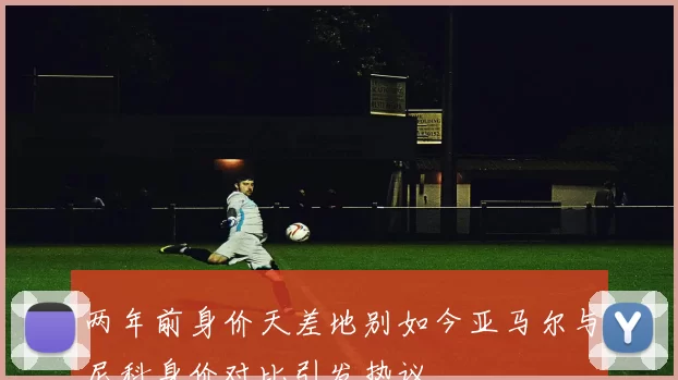 两年前身价天差地别如今亚马尔与尼科身价对比引发热议