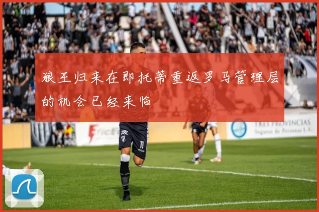 狼王归来在即托蒂重返罗马管理层的机会已经来临