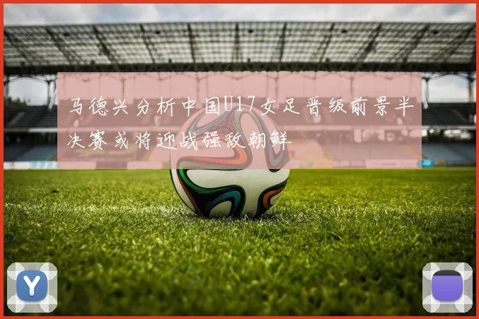 马德兴分析中国U17女足晋级前景半决赛或将迎战强敌朝鲜