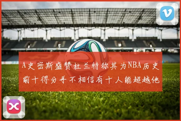 A史密斯盛赞杜兰特称其为NBA历史前十得分手不相信有十人能超越他