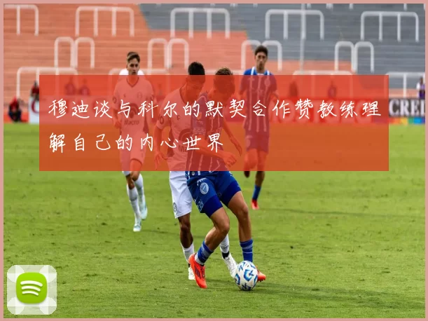 穆迪谈与科尔的默契合作赞教练理解自己的内心世界