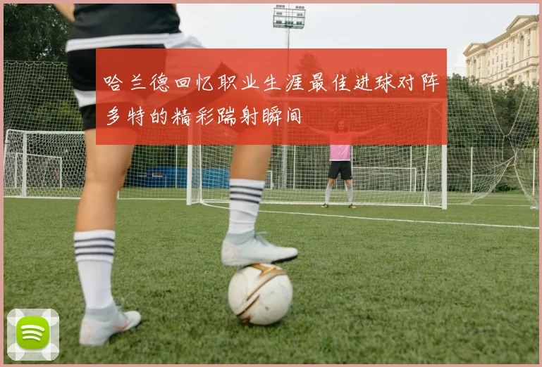 哈兰德回忆职业生涯最佳进球对阵多特的精彩踹射瞬间