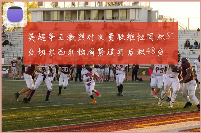 英超争五激烈对决曼联维拉同积51分切尔西利物浦紧追其后积48分